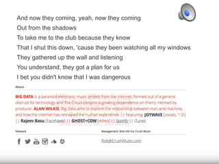 And now they coming, yeah, now they coming 
Out from the shadows 
To take me to the club because they know 
That I shut this down, 'cause they been watching all my windows 
They gathered up the wall and listening 
You understand, they got a plan for us 
I bet you didn't know that I was dangerous 
 