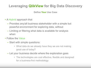 Leveraging QlikView for Big Data Discovery 
Define Your Use Case 
• A Hybrid approach that 
– Provides any/all business stakeholder with a simple but 
powerful environment for exploring data, without 
– Limiting or filtering what data is available for analysis 
when 
• Follow the Value 
– Start with simple questions: 
• What data do we already have they we are not making 
good use of today? 
– Let your business decide where the exploration goes 
• The technologies are cost effective, flexible and designed 
for a business-first methodology 
 