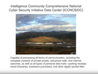 Intelligence Community Comprehensive National 
Cyber Security Initiative Data Center (ICCNCSIDC) 
Capable of processing all forms of communication, including the 
complete contents of private emails, cell phone calls, and Internet 
searches, as well as all types of personal data trails—parking receipts, 
travel itineraries, bookstore purchases, and other digital 'pocket litter'. 
 