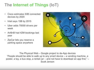 The Internet of Things (IoT) 
• Cisco estimates 50B connected 
devices by 2020 
• Intel says 15B by 2015 
• Uber adds 70000 drivers per 
week 
• AirBnB had 42M bookings last 
year 
• ZipCar lets you reserve a 
parking space anywhere 
The Physical Web – Google project to de-App devices 
“People should be able to walk up to any smart device – a vending machine, a 
poster, a toy, a bus stop, a rental car – and not have to download an app first,” – 
Scott Jenson 
 