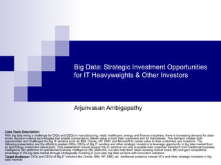 Big Data: Strategic Investment Opportunities
                                                   for IT Heavyweights & Other Investors



                                                   Arjunvasan Ambigapathy


Case Topic Description:
With big data being a challenge for CIOs and CEOs in manufacturing, retail, healthcare, energy and finance industries, there is increasing demand for data-
driven decision-making technologies that enable companies to deliver value to both their customers and for themselves. This demand creates both
opportunities and challenges for big IT vendors such as IBM, Oracle, HP, EMC and Microsoft to create value to their customers and investors. The
following presentation are the efforts to explain CIOs, CEOs of Big IT vendors and other strategic investors to leverage opportunity in big data market from
an technology investment stand-point. This presentation should support big IT vendors not only to enable their customer transform from traditional business
intelligence (BI) platforms to operational business intelligence (BI) platforms, but also help them retain existing market share (BI) and gain competitive
advantage in the big data market through strategically investing in pure-play big data vendors with innovative solutions.
Target Audience: CIOs and CEOs of Big IT Vendors like Oracle, IBM, HP, EMC etc. Additional audience include VCs and other strategic investors in big
data markets
 