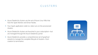 C L U S T E R S
▪ Azure Databricks clusters are the set of Azure Linux VMs that
host the Spark Worker and Driver Nodes
▪ Your Spark application code (i.e. Jobs) runs on the provisioned
clusters.
▪ Azure Databricks clusters are launched in your subscription—but
are managed through the Azure Databricks portal.
▪ Azure Databricks provides a comprehensive set of graphical
wizards to manage the complete lifecycle of clusters—from
creation to termination.
 