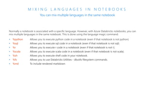 M I X I N G L A N G U A G E S I N N O T E B O O K S
You can mix multiple languages in the same notebook
Normally a notebook is associated with a specific language. However, with Azure Databricks notebooks, you can
mix multiple languages in the same notebook. This is done using the language magic command:
• %python Allows you to execute python code in a notebook (even if that notebook is not python)
• %sql Allows you to execute sql code in a notebook (even if that notebook is not sql).
• %r Allows you to execute r code in a notebook (even if that notebook is not r).
• %scala Allows you to execute scala code in a notebook (even if that notebook is not scala).
• %sh Allows you to execute shell code in your notebook.
• %fs Allows you to use Databricks Utilities - dbutils filesystem commands.
• %md To include rendered markdown
 