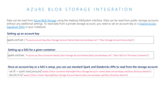 A Z U R E B L O B S T O R A G E I N T E G R A T I O N
Data can be read from Azure Blob Storage using the Hadoop FileSystem interface. Data can be read from public storage accounts
without any additional settings. To read data from a private storage account, you need to set an account key or a Shared Access
Signature (SAS) in your notebook
spark.conf.set ( "fs.azure.account.key.{Your Storage Account Name}.blob.core.windows.net", "{Your Storage Account Access Key}")
Setting up an account key
Setting up a SAS for a given container:
spark.conf.set( "fs.azure.sas.{Your Container Name}.{Your Storage Account Name}.blob.core.windows.net", "{Your SAS For The Given Container}")
Once an account key or a SAS is setup, you can use standard Spark and Databricks APIs to read from the storage account:
val df = spark.read.parquet("wasbs://{Your Container Name}@m{Your Storage Account name}.blob.core.windows.net/{Your Directory Name}")
dbutils.fs.ls("wasbs://{Your ntainer Name}@{Your Storage Account Name}.blob.core.windows.net/{Your Directory Name}")
 