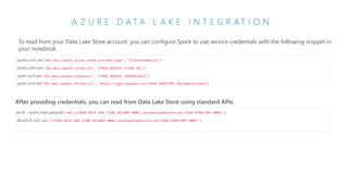 A Z U R E D A T A L A K E I N T E G R A T I O N
To read from your Data Lake Store account, you can configure Spark to use service credentials with the following snippet in
your notebook
spark.conf.set("dfs.adls.oauth2.access.token.provider.type", "ClientCredential")
spark.conf.set("dfs.adls.oauth2.client.id", "{YOUR SERVICE CLIENT ID}")
spark.conf.set("dfs.adls.oauth2.credential", "{YOUR SERVICE CREDENTIALS}")
spark.conf.set("dfs.adls.oauth2.refresh.url", "https://login.windows.net/{YOUR DIRECTORY ID}/oauth2/token")
After providing credentials, you can read from Data Lake Store using standard APIs:
val df = spark.read.parquet("adl://{YOUR DATA LAKE STORE ACCOUNT NAME}.azuredatalakestore.net/{YOUR DIRECTORY NAME}")
dbutils.fs.list("adl://{YOUR DATA LAKE STORE ACCOUNT NAME}.azuredatalakestore.net/{YOUR DIRECTORY NAME}")
 