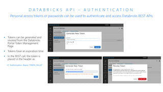 D A T A B R I C K S A P I - A U T H E N T I C A T I O N
Personal access tokens or passwords can be used to authenticate and access Databricks REST APIs
-H "Authorization: Bearer TOKEN_VALUE"
 