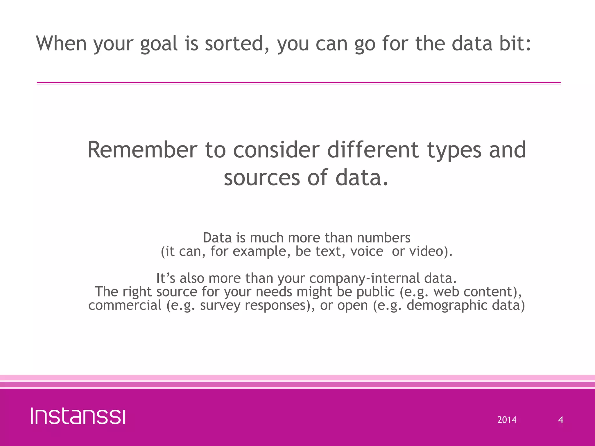 When your goal is sorted, you can go for the data bit:

Remember to consider different types and
sources of data.
Data is much more than numbers
(it can, for example, be text, voice or video).
It’s also more than your company-internal data.
The right source for your needs might be public (e.g. web content),
commercial (e.g. survey responses), or open (e.g. demographic data)

2014

4

 