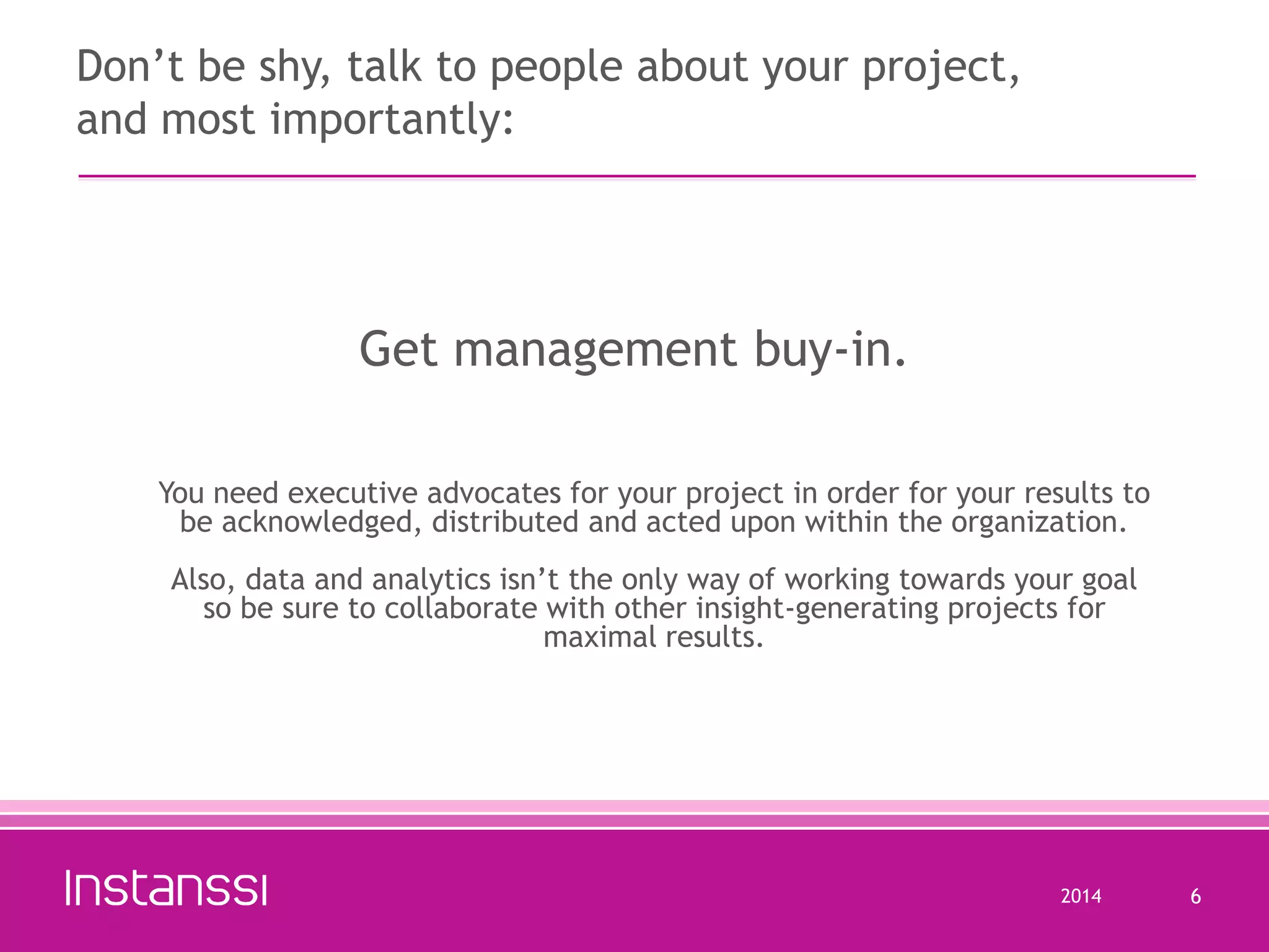Don’t be shy, talk to people about your project,
and most importantly:

Get management buy-in.
You need executive advocates for your project in order for your results to
be acknowledged, distributed and acted upon within the organization.
Also, data and analytics isn’t the only way of working towards your goal
so be sure to collaborate with other insight-generating projects for
maximal results.

2014

6

 