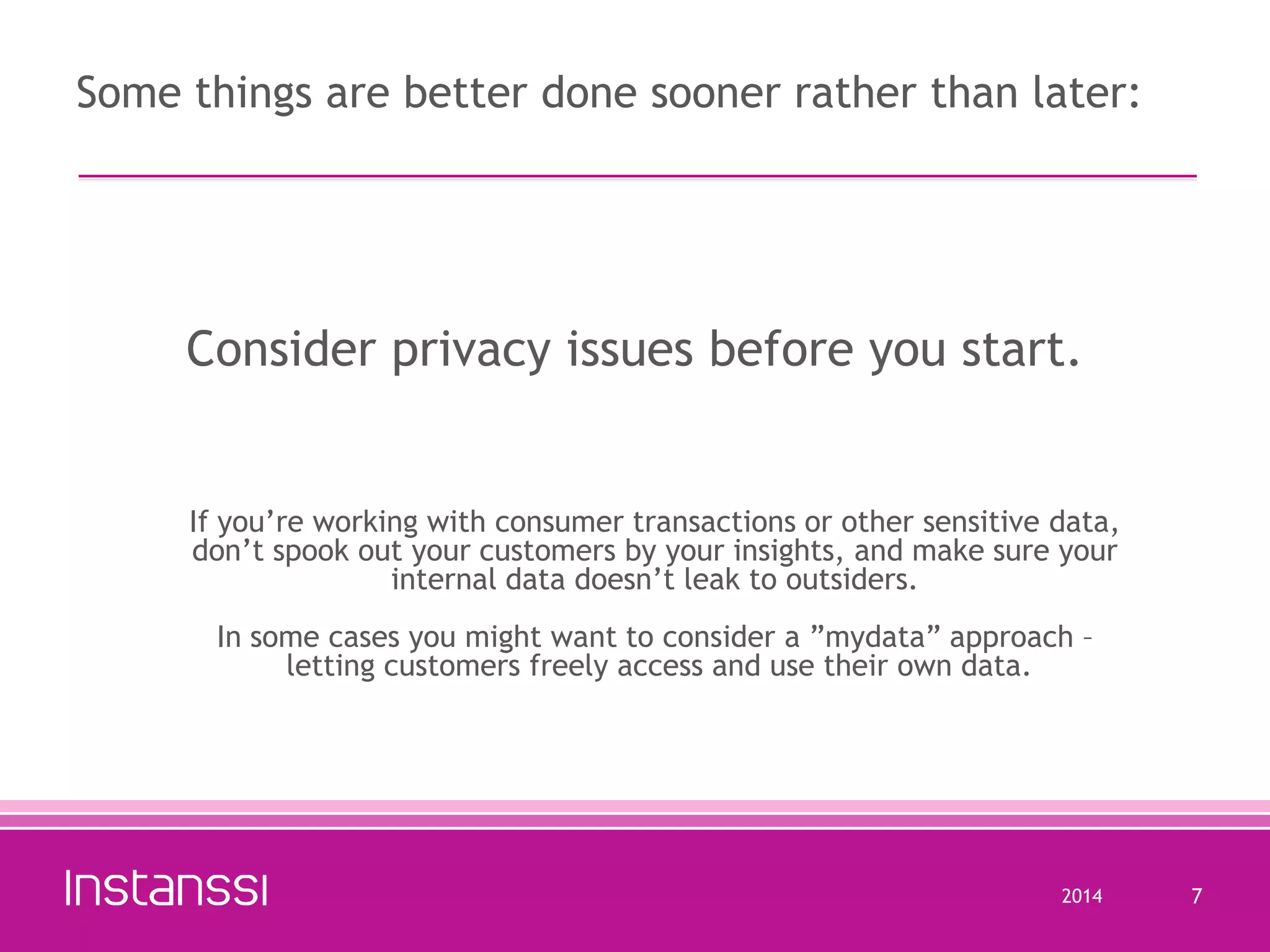 Some things are better done sooner rather than later:

Consider privacy issues before you start.

If you’re working with consumer transactions or other sensitive data,
don’t spook out your customers by your insights, and make sure your
internal data doesn’t leak to outsiders.
In some cases you might want to consider a ”mydata” approach –
letting customers freely access and use their own data.

2014

7

 