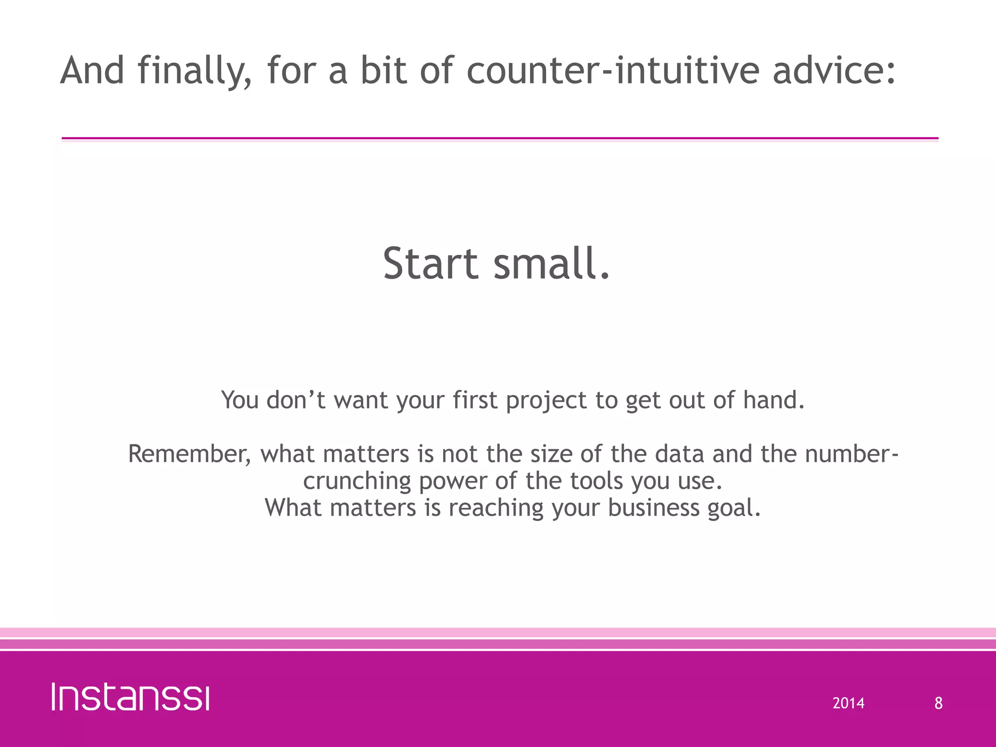 And finally, for a bit of counter-intuitive advice:

Start small.
You don’t want your first project to get out of hand.
Remember, what matters is not the size of the data and the numbercrunching power of the tools you use.
What matters is reaching your business goal.

2014

8

 