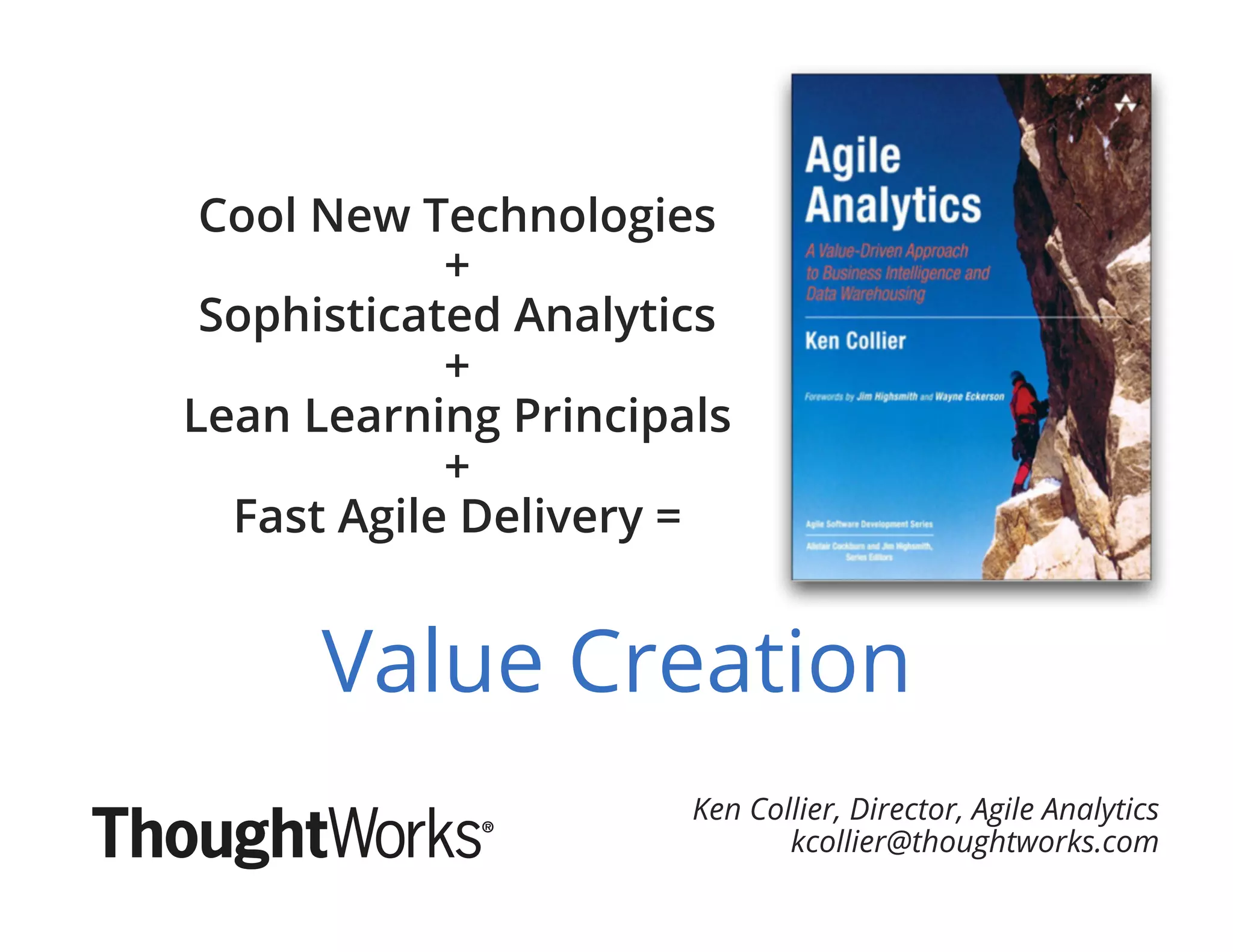 Ken Collier, Director, Agile Analytics
kcollier@thoughtworks.com
Value Creation
Cool New Technologies
+
Sophisticated Analytics
+
Lean Learning Principals
+
Fast Agile Delivery =
 