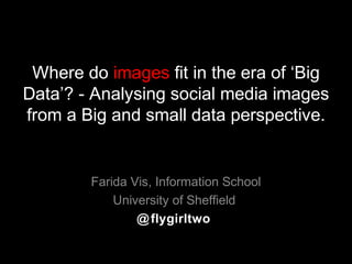 Where do images fit in the era of ‘Big
Data’? - Analysing social media images
from a Big and small data perspective.
Farida Vis, Information School
University of Sheffield
@flygirltwo
 