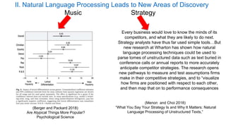 (Berger and Packard 2018)
Are Atypical Things More Popular?
Psychological Science
Every business would love to know the minds of its
competitors, and what they are likely to do next.
Strategy analysts have thus far used simple tools…But
new research at Wharton has shown how natural
language processing techniques could be used to
parse tomes of unstructured data such as text buried in
conference calls or annual reports to more accurately
anticipate competitor strategies. The research opens
new pathways to measure and test assumptions firms
make in their competitive strategies, and to “visualize
how firms are positioned with respect to each other,
and then map that on to performance consequences
(Menon and Choi 2018)
“What You Say Your Strategy Is and Why It Matters: Natural
Language Processing of Unstructured Texts,”
II. Natural Language Processing Leads to New Areas of Discovery
Music Strategy
 