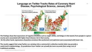 Language on Twitter Tracks Rates of Coronary Heart
Disease, Psychological Science, January 2015
22
The findings show that expressions of negative emotions such as anger, stress, and fatigue in the tweets from people in a given
county were associated with higher heart disease risk in that county.
On the other hand, expressions of positive emotions like excitement and optimism were associated with lower risk.
The results suggest that using Twitter as a window into a community’s collective mental state may provide a
useful tool in epidemiology…So predictions from Twitter can actually be more accurate than using a set of
traditional variables.
 
