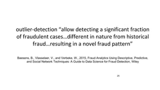 25
outlier-detection “allow detecting a significant fraction
of fraudulent cases…different in nature from historical
fraud…resulting in a novel fraud pattern”
Baesens, B., Vlasselaer, V., and Verbeke, W., 2015, Fraud Analytics Using Descriptive, Predictive,
and Social Network Techniques: A Guide to Data Science for Fraud Detection, Wiley
 