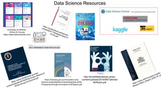 Data Science Resources
University of Helsinki :
Online AI Course
https://www.elementsofai.com/
http://brookfieldinstitute.ca/wp-
content/uploads/2016/06/Talented
MrRobot.pdf
https://industry.gov.au/Innovation-and-
Science-Australia/Documents/Australia-2030-
Prosperity-through-Innovation-Full-Report.pdf
 