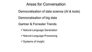 Areas for Conversation
Democratisation of data science (AI & tools)
Democratisation of big data
Gartner & Forrester Trends
 Natural Language Generation
 Natural Language Processing
 Systems of Insight
 