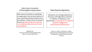 Data Science Innovation
#Thinkingdifferentlyaboutdata
Data science innovation is something
an organization has not done before or
even something nobody anywhere has
done before. A data science innovation
focuses on discovering and using new
or untraditional data sources to solve
new problems.
Adapted from:
Franks, B. (2012) Taming the Big Data Tidal
Wave, p. 255, John Wiley & Son
Data Science Algorithms
Companies are reimagining Business
Processes with Algorithms and there
is “evidence of significant, even
exponential, business gains in customer’s
customer engagement,
cost & revenue performance”
Wilson, H., Alter A. and Shukla, P. (2016),
Companies Are Reimagining Business Processes
with Algorithms, Harvard Business Review,
February
 