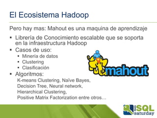 El Ecosistema Hadoop
Pero hay mas: Mahout es una maquina de aprendizaje
 Librería de Conocimiento escalable que se soporta
en la infraestructura Hadoop
 Casos de uso:
 Minería de datos
 Clustering
 Clasificación

 Algoritmos:
K-means Clustering, Naïve Bayes,
Decision Tree, Neural network,
Hierarchical Clustering,
Positive Matrix Factorization entre otros…

 