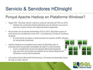 Servicio & Servidores HDInsight
Porqué Apache Hadoop en Plataforma Windows?
•

Según IDC, Windows Server cubrió la cuota de mercado del 78% en 2012
• Hadoop fue construido tradicionalmente para servidores Linux por lo
que hay un gran número de organizaciones marginadas

•

De acuerdo con el estudio de Barclays CIO en 2012, Big Data supera en
escenarios de virtualización como el # 1 en tendencia a conducir iniciativas
de gasto
• El crecimiento de datos no estructurados es superior al 80% año/año
en las grandes empresas

•

Apache Hadoop es la plataforma de datos de Big Data para el
procesamiento de grandes cantidades de datos no estructurados
• Como complemento de las tecnologías Microsoft existentes
• Hay una gran comunidad sin explotar de los desarrolladores de
Windows y socios del ecosistema

•

Una fuerte alianza Microsoft-Hortonworks y 18 meses de desarrollo hacen
de este un paso natural

 