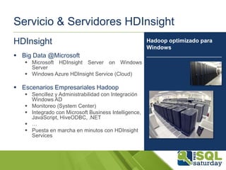 Servicio & Servidores HDInsight
HDInsight
 Big Data @Microsoft
 Microsoft HDInsight Server on Windows
Server
 Windows Azure HDInsight Service (Cloud)

 Escenarios Empresariales Hadoop
 Sencillez y Administrabilidad con Integración
Windows AD
 Monitoreo (System Center)
 Integrado con Microsoft Business Intelligence,
JavaScript, HiveODBC, .NET
 …
 Puesta en marcha en minutos con HDInsight
Services

Hadoop optimizado para
Windows
________________________

 