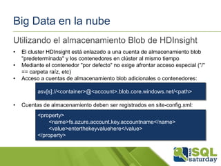 Big Data en la nube
Utilizando el almacenamiento Blob de HDInsight
•
•
•

El cluster HDInsight está enlazado a una cuenta de almacenamiento blob
"predeterminada" y los contenedores en clúster al mismo tiempo
Mediante el contenedor "por defecto" no exige afrontar acceso especial ("/"
== carpeta raíz, etc)
Acceso a cuentas de almacenamiento blob adicionales o contenedores:
asv[s]://<container>@<account>.blob.core.windows.net/<path>

•

Cuentas de almacenamiento deben ser registrados en site-config.xml:
<property>
<name>fs.azure.account.key.accountname</name>
<value>enterthekeyvaluehere</value>
</property>

 
