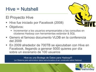 Hive = Nutshell
El Proyecto Hive
 Hive fue iniciado por Facebook (2008)
 Objetivos:
 Incrementar a los usuarios empresariales a las consultas en
clústeres Hadoop con herramientas estándar & SQL

 Genero el famoso documento VLDB en la conferencia
del 2009
 En 2009 alrededor de 700TB se ejecutaban con Hive en
Facebook, llegando a generar 5000 quieres por día
sobre un escenario de 100 usuarios
Hive es una Bodega de Datos para Hadoop!!!
(un Sistema para administrar datos estructurados al ser construido sobre Hadoop)

 