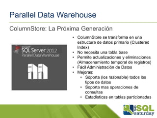 Parallel Data Warehouse
ColumnStore: La Próxima Generación
• ColumnStore se transforma en una
estructura de datos primario (Clustered
Index)
• No necesita una tabla base
• Permite actualizaciones y eliminaciones
(Almacenamiento temporal de registros)
• Fácil Administración de Datos
• Mejoras:
• Soporta (los razonable) todos los
tipos de datos
• Soporta mas operaciones de
consultas
• Estadísticas en tablas particionadas

 