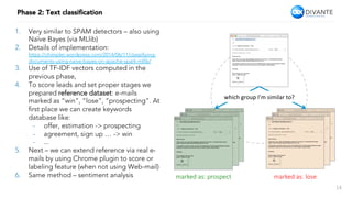 14
Phase 2: Text classiﬁcation
1.  Very similar to SPAM detectors – also using
Naïve Bayes (via MLlib)
2.  Details of implementation:
https://chimpler.wordpress.com/2014/06/11/classiﬁying-
documents-using-naive-bayes-on-apache-spark-mllib/
3.  Use of TF-IDF vectors computed in the
previous phase,
4.  To score leads and set proper stages we
prepared reference dataset: e-mails
marked as “win”, “lose”, “prospecting”. At
ﬁrst place we can create keywords
database like:
-  offer, estimation -> prospecting
-  agreement, sign up … -> win
-  ...
5.  Next – we can extend reference via real e-
mails by using Chrome plugin to score or
labeling feature (when not using Web-mail)
6.  Same method – sentiment analysis marked as: prospect
 marked as: lose
which	group	I’m	similar	to?	
 