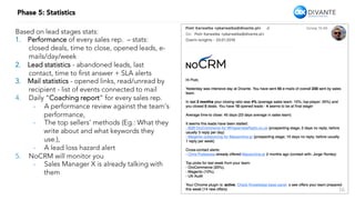 16
Phase 5: Statistics
Based on lead stages stats:
1.  Performance of every sales rep. – stats:
closed deals, time to close, opened leads, e-
mails/day/week
2.  Lead statistics - abandoned leads, last
contact, time to ﬁrst answer + SLA alerts
3.  Mail statistics - opened links, read/unread by
recipient - list of events connected to mail
4.  Daily “Coaching report” for every sales rep.
-  A performance review against the team’s
performance,
-  The top sellers’ methods (Eg.: What they
write about and what keywords they
use.),
-  A lead loss hazard alert
5.  NoCRM will monitor you
-  Sales Manager X is already talking with
them
 