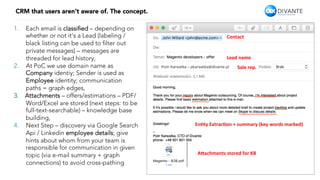 5
CRM that users aren’t aware of. The concept.
1.  Each email is classiﬁed – depending on
whether or not it’s a Lead (labeling /
black listing can be used to ﬁlter out
private messages) – messages are
threaded for lead history,
2.  At PoC we use domain name as
Company identiy; Sender is used as
Employee identity; communication
paths = graph edges,
3.  Attachments – offers/estimations – PDF/
Word/Excel are stored (next steps: to be
full-text-searchable) – knowledge base
building,
4.  Next Step – discovery via Google Search
Api / Linkedin employee details; give
hints about whom from your team is
responsible for communication in given
topic (via e-mail summary + graph
connections) to avoid cross-pathing
Contact	
Lead	name	
En-ty	Extrac-on	+	summary	(key	words	marked)	
A9achments	stored	for	KB	
Sale	rep.	
 
