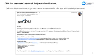 CRM that users aren’t aware of. Daily e-mail notiﬁcations.
9
Daily hints; When no Chrome plugin used – e-mail is the main UI for sales reps. (with knowledge base panel)
 