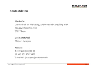Kontaktdaten	
  


                  MarAnCon	
  
                  GesellschaJ	
  für	
  MarkeNng,	
  Analysen	
  und	
  ConsulNng	
  mbH	
  
                  Königswinterer	
  Str.	
  418	
  	
  
                  53227	
  Bonn	
  	
  

                  Geschälsführer	
  
                  Meinert	
  Jacobsen	
  

                  Kontakt	
  
                  T:	
  +49	
  228	
  338300-­‐00	
  
                  M:	
  +49	
  151	
  15675483	
  
                  E:	
  meinert.jacobsen@marancon.de	
  

Bewertung	
  von	
  Neukundenpotenzial	
  	
                                                   Folie	
  9	
  
 