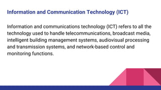 Information and Communication Technology (ICT)
Information and communications technology (ICT) refers to all the
technology used to handle telecommunications, broadcast media,
intelligent building management systems, audiovisual processing
and transmission systems, and network-based control and
monitoring functions.
 