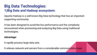 Big Data Technologies:
1)Big Data and Hadoop ecosystem:
Apache Hadoop is a well known Big Data technology that has an important
supporting community.
It has been designed to avoid the low performance and the complexity
encountered when processing and analyzing Big Data using traditional
technologies.
Advantage:
It rapidly process large data sets.
It relieves network and servers from a considerable communication load.
 