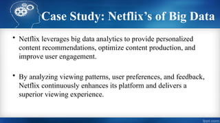 Case Study: Netflix’s of Big Data
• Netflix leverages big data analytics to provide personalized
content recommendations, optimize content production, and
improve user engagement.
• By analyzing viewing patterns, user preferences, and feedback,
Netflix continuously enhances its platform and delivers a
superior viewing experience.
 
