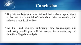 Conclusion
• Big data analysis is a powerful tool that enables organizations
to harness the potential of their data, drive innovation, and
achieve strategic objectives.
• As the field evolves, embracing new technologies and
addressing challenges will be crucial for maximizing the
benefits of big data analysis.
 