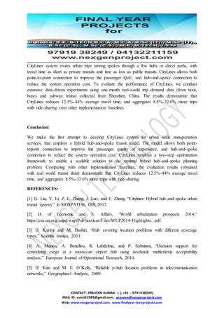 CONTACT: PRAVEEN KUMAR. L (, +91 – 9791938249)
MAIL ID: sunsid1989@gmail.com, praveen@nexgenproject.com
Web: www.nexgenproject.com, www.finalyear-ieeeprojects.com
CityLines system routes urban trips among spokes through a few hubs or direct paths, with
travel time as short as private transits and fare as low as public transits. CityLines allows both
point-to-point connection to improve the passenger QoE, and hub-and-spoke connection to
reduce the system operation cost. To evaluate the performance of CityLines, we conduct
extensive data-driven experiments using one-month real-world trip demand data (from taxis,
buses and subway trains) collected from Shenzhen, China. The results demonstrate that
CityLines reduces 12.5%-44% average travel time, and aggregates 8.5%-32.6% more trips
with ride-sharing over other implementation baselines.
Conclusion:
We make the first attempt to develop CityLines system for urban scale transportation
services, that employs a hybrid hub-and-spoke transit model. The model allows both point-
topoint connection to improve the passenger quality of experience, and hub-and-spoke
connection to reduce the system operation cost. CityLines employs a two-step optimization
framework to enable a scalable solution to the optimal hybrid hub-and-spoke planning
problem. Comparing with other implementation baselines, the evaluation results (obtained
with real world transit data) demonstrate that CityLines reduces 12.5%-44% average travel
time, and aggregates 8.5%-32.6% more trips with ride-sharing.
REFERENCES:
[1] G. Liu, Y. Li, Z.-L. Zhang, J. Luo, and F. Zhang, “Citylines: Hybrid hub-and-spoke urban
transit system,” in SIGSPATIAL GIS, 2017.
[2] D. of Economic and S. Affairs, “World urbanization prospects 2014,”
https://esa.un.org/unpd/wup/Publications/Files/WUP2014-Highlights. pdf.
[3] H. Karimi and M. Bashiri, “Hub covering location problems with different coverage
types,” Scientia Iranica, 2011.
[4] A. Menou, A. Benallou, R. Lahdelma, and P. Salminen, “Decision support for
centralizing cargo at a moroccan airport hub using stochastic multicriteria acceptability
analysis,” European Journal of Operational Research, 2010.
[5] H. Kim and M. E. O’Kelly, “Reliable p-hub location problems in telecommunication
networks,” Geographical Analysis, 2009.
 