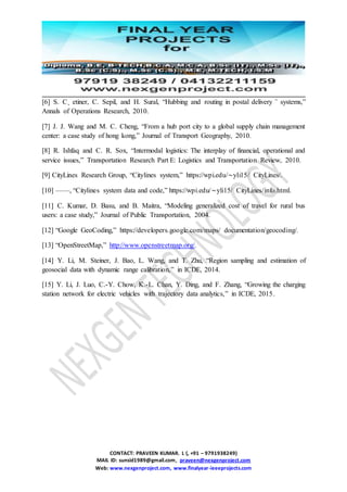 CONTACT: PRAVEEN KUMAR. L (, +91 – 9791938249)
MAIL ID: sunsid1989@gmail.com, praveen@nexgenproject.com
Web: www.nexgenproject.com, www.finalyear-ieeeprojects.com
[6] S. C¸ etiner, C. Sepil, and H. Sural, “Hubbing and routing in postal delivery ¨ systems,”
Annals of Operations Research, 2010.
[7] J. J. Wang and M. C. Cheng, “From a hub port city to a global supply chain management
center: a case study of hong kong,” Journal of Transport Geography, 2010.
[8] R. Ishfaq and C. R. Sox, “Intermodal logistics: The interplay of financial, operational and
service issues,” Transportation Research Part E: Logistics and Transportation Review, 2010.
[9] CityLines Research Group, “Citylines system,” https://wpi.edu/∼yli15/ CityLines/.
[10] ——, “Citylines system data and code,” https://wpi.edu/∼yli15/ CityLines/info.html.
[11] C. Kumar, D. Basu, and B. Maitra, “Modeling generalized cost of travel for rural bus
users: a case study,” Journal of Public Transportation, 2004.
[12] “Google GeoCoding,” https://developers.google.com/maps/ documentation/geocoding/.
[13] “OpenStreetMap,” http://www.openstreetmap.org/.
[14] Y. Li, M. Steiner, J. Bao, L. Wang, and T. Zhu, “Region sampling and estimation of
geosocial data with dynamic range calibration,” in ICDE, 2014.
[15] Y. Li, J. Luo, C.-Y. Chow, K.-L. Chan, Y. Ding, and F. Zhang, “Growing the charging
station network for electric vehicles with trajectory data analytics,” in ICDE, 2015.
 