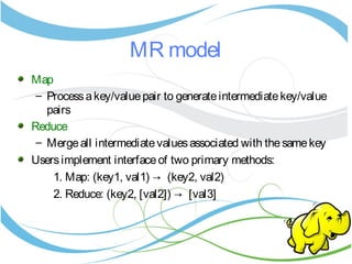MR model
Map
– Processakey/valuepair to generateintermediatekey/value
pairs
Reduce
– Mergeall intermediatevaluesassociated with thesamekey
Usersimplement interfaceof two primary methods:
1. Map: (key1, val1) → (key2, val2)
2. Reduce: (key2, [val2]) → [val3]
 