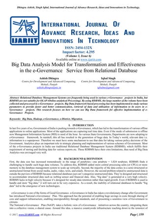Dhingra Ashish, Singh Iqbal, International Journal of Advance Research, Ideas and Innovations in Technology.
© 2017, www.IJARIIT.com All Rights Reserved Page | 359
ISSN: 2454-132X
Impact factor: 4.295
(Volume 3, Issue 6)
Available online at www.ijariit.com
Big Data Analysis Model for Transformation and Effectiveness
in the e-Governance Service from Relational Database
Ashish Dhingra
Centre for Development and Advanced Computing,
Mohali, Punjab
ashish.dhingra@nic.in
Iqbal Singh
Centre for Development and Advanced Computing,
Mohali, Punjab
iqbalme@gmail.com
Abstract: Relational Database Management Systems are frequently being used in various e-Governance projects in India, but
RDBMS are not suitable for OLAP (Online analytical Processing). By using RDBMS, the large number of the volume have been
collected and processed in e-Governance projects. Big Data framework based processing has been implemented to study various
parameters to provide faster and better communication, retrieval of data and utilization of information to its users in e-
Governance projects. This research focuses on how we can use Big Data framework for effective implementation of e-
Governance Projects.
Keywords: Big Data, Hadoop, e-Governance, e-District, Migration.
I. INTRODUCTION
n last five years of so, Government of India is pushing towards e-Governance, which has led to the transformation of various offline
applications to online applications. Most of the applications are capturing real time data. Even if the mode of submission is offline
now Management Information System (MIS) is need of the hour. So various State Governments, Departments are now adopting to
e-Governance framework. In nutshell, this all has resulted in the generation of huge data. In Today’s world, relevant date i.e.
information is a superpower. Therefore we must have some mechanism to use that data for taking various policy decisions of the
Government. Analytics plays an important role in strategic planning and implementation of various schemes of Government. Most
of the e-Governance projects in India use traditional Relational Database Management System (RDBMS), which fulfills their
requirement of storing and fetching data for various reports etc. These RDBMS have their own limitations, thus need of Big Data
Analytics was envisaged very well.
II. BACKGROUND & DEFINITION
First, the data size has increased tremendously in the range of petabytes—one petabyte = 1,024 terabytes. RDBMS finds it
challenging to handle such huge data volumes. To address this, RDBMS added more central processing units (or CPUs) or more
memory to the database management system to scale up vertically. Second, the majority of the data comes in a semi-structured or
unstructured format from social media, audio, video, texts, and emails. However, the second problem related to unstructured data is
outside the purview of RDBMS because relational databases just can’t categorize unstructured data. They’re designed and structured
to accommodate structured data such as weblog sensor and financial data. Also, “big data” is generated at a very high velocity.
RDBMS lacks in high velocity because it’s designed for steady data retention rather than rapid growth. Even if RDBMS is used to
handle and store “big data,” it will turn out to be very expensive. As a result, the inability of relational databases to handle “big
data” led to the emergence of new technologies.
e-Governance is one of the forms of Good Governance. e-Governance in India has taken a revolutionary change after Government
has introduced National e-Governance Plan. This approach has the potential of enabling huge savings in costs through sharing of
core and support infrastructure, enabling interoperability through standards, and of presenting a seamless view of Government to
citizens.
The National e-Governance Plan (NeGP) takes a holistic view of e-Governance initiatives across the country, integrating them
into a collective vision, a shared cause. Around this idea, a massive countrywide infrastructure reaching down to the remotest of
I
 