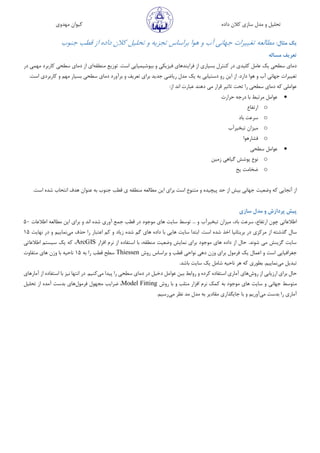 ‫مهدوی‬ ‫کیوان‬ ‫داده‬ ‫کالن‬ ‫سازی‬ ‫مدل‬ ‫و‬ ‫تحلیل‬
‫مثال‬ ‫یک‬:‫مطالعه‬‫تغییرات‬‫جهانی‬‫آب‬‫و‬‫هوا‬‫براساس‬‫تجزیه‬‫و‬‫تحلیل‬‫داده‬ ‫کالن‬‫از‬‫قطب‬‫جنوب‬
‫ت‬‫مساله‬ ‫عریف‬
‫فیزیک‬ ‫فرایندهای‬ ‫از‬ ‫بسیاری‬ ‫کنترل‬ ‫در‬ ‫کلیدی‬ ‫عامل‬ ‫یک‬ ‫سطحی‬ ‫دمای‬‫منطقه‬ ‫توزیع‬ .‫است‬ ‫بیوشیمیایی‬ ‫و‬ ‫ی‬‫در‬ ‫مهمی‬ ‫کاربرد‬ ‫سطحی‬ ‫دمای‬ ‫از‬ ‫ای‬
‫یک‬ ‫به‬ ‫دستیابی‬ ‫رو‬ ‫این‬ ‫از‬ .‫دارد‬ ‫هوا‬ ‫و‬ ‫آب‬ ‫جهانی‬ ‫تغییرات‬‫برآ‬ ‫و‬ ‫تعریف‬ ‫برای‬ ‫جدید‬ ‫ریاضی‬ ‫مدل‬.‫است‬ ‫کاربردی‬ ‫و‬ ‫مهم‬ ‫بسیار‬ ‫سطحی‬ ‫دمای‬ ‫ورد‬
:‫از‬ ‫اند‬ ‫عبارت‬ ‫دهند‬ ‫می‬ ‫قرار‬ ‫تاثیر‬ ‫تحت‬ ‫را‬ ‫سطحی‬ ‫دمای‬ ‫که‬ ‫عواملی‬
‫حرارت‬ ‫درجه‬ ‫با‬ ‫مرتبط‬ ‫عوامل‬
o‫ارتفاع‬
o‫با‬ ‫سرعت‬‫د‬
o‫تبخیرآب‬ ‫میزان‬
o‫فشارهوا‬
‫سطحی‬ ‫عوامل‬
o‫پوشش‬ ‫نوع‬‫گیاهی‬‫زمین‬
o‫یخ‬ ‫ضخامت‬
‫وضعیت‬ ‫که‬ ‫آنجایی‬ ‫از‬.‫است‬ ‫شده‬ ‫انتحاب‬ ‫هدف‬ ‫عنوان‬ ‫به‬ ‫جنوب‬ ‫قطب‬ ‫ی‬ ‫منطقه‬ ‫مطالعه‬ ‫این‬ ‫برای‬ ‫است‬ ‫متنوع‬ ‫و‬ ‫پیچیده‬ ‫حد‬ ‫از‬ ‫بیش‬ ‫جهانی‬
‫سازی‬ ‫مدل‬ ‫و‬ ‫پردازش‬ ‫پیش‬
‫چون‬ ‫اطالعاتی‬‫ارتفاع‬،‫با‬ ‫سرعت‬،‫د‬‫تبخیرآب‬ ‫میزان‬‫اطالعات‬ ‫مطالعه‬ ‫این‬ ‫برای‬ ‫و‬ ‫اند‬ ‫شده‬ ‫آوری‬ ‫جمع‬ ‫قطب‬ ‫در‬ ‫موجود‬ ‫های‬ ‫سایت‬ ‫توسط‬ ... ‫و‬50
‫از‬ ‫گذشته‬ ‫سال‬‫زیاد‬ ‫شده‬ ‫گم‬ ‫های‬ ‫داده‬ ‫با‬ ‫هایی‬ ‫سایت‬ ‫ابتدا‬ .‫است‬ ‫شده‬ ‫اخذ‬ ‫بریتانیا‬ ‫در‬ ‫مرکزی‬‫می‬ ‫حذف‬ ‫را‬ ‫اعتبار‬ ‫کم‬ ‫و‬‫نهایت‬ ‫در‬ ‫و‬ ‫نماییم‬15
‫افزار‬ ‫نرم‬ ‫از‬ ‫استفاده‬ ‫با‬ ،‫منطقه‬ ‫وضعیت‬ ‫نمایش‬ ‫برای‬ ‫موجود‬ ‫های‬ ‫داده‬ ‫از‬ ‫حال‬ .‫شوند‬ ‫می‬ ‫گزینش‬ ‫سایت‬ArcGIS‫اطالعاتی‬ ‫سیستم‬ ‫یک‬ ‫که‬ ،
‫یک‬ ‫اعمال‬ ‫و‬ ‫است‬ ‫جغرافیایی‬‫بر‬ ‫و‬ ‫قطب‬ ‫نواحی‬ ‫دهی‬ ‫وزن‬ ‫برای‬ ‫فرمول‬‫روش‬ ‫اساس‬Thiessen‫به‬ ‫را‬ ‫قطب‬ ‫سطح‬15‫متفاوت‬ ‫های‬ ‫وزن‬ ‫با‬ ‫ناحیه‬
‫می‬ ‫تبدیل‬‫سایت‬ ‫یک‬ ‫شامل‬ ‫ناحیه‬ ‫هر‬ ‫که‬ ‫بطوری‬ .‫نماییم‬‫باشد‬.
‫روش‬ ‫از‬ ‫ارزیابی‬ ‫برای‬ ‫حال‬‫های‬‫عوا‬ ‫بین‬ ‫روابط‬ ‫و‬ ‫کرده‬ ‫استفاده‬ ‫آماری‬‫می‬ ‫پیدا‬ ‫را‬ ‫سطحی‬ ‫دمای‬ ‫در‬ ‫دخیل‬ ‫مل‬‫آمارهای‬ ‫از‬ ‫استفاده‬ ‫با‬ ‫نیز‬ ‫انتها‬ ‫در‬ .‫کنیم‬
‫جهانی‬ ‫متوسط‬‫و‬ ‫متلب‬ ‫افزار‬ ‫نرم‬ ‫کمک‬ ‫به‬ ‫موجود‬ ‫های‬ ‫سایت‬ ‫و‬‫روش‬ ‫با‬Model Fitting،‫ض‬‫فرمول‬ ‫مجهول‬ ‫رایب‬‫ها‬‫ی‬‫تحلیل‬ ‫از‬ ‫آمده‬ ‫بدست‬
‫را‬ ‫آماری‬‫می‬ ‫بدست‬‫ج‬ ‫با‬ ‫و‬ ‫آوریم‬‫می‬ ‫نظر‬ ‫مد‬ ‫مدل‬ ‫به‬ ‫مقادیر‬ ‫ایگذاری‬.‫رسیم‬
 