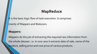 MapReduce
It is the basic logic flow of task execution. It comprises
mainly of Mappers and Reducers.
Mappers:
Mappers do the job of extracting the required raw information from
the whole dataset. i.e. In one case it extracts date of sale, name of the
product, selling price and cost price of various products.
 