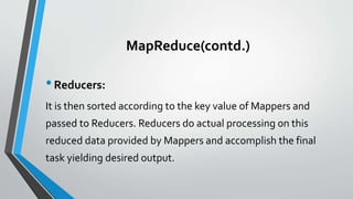 MapReduce(contd.)
•Reducers:
It is then sorted according to the key value of Mappers and
passed to Reducers. Reducers do actual processing on this
reduced data provided by Mappers and accomplish the final
task yielding desired output.
 