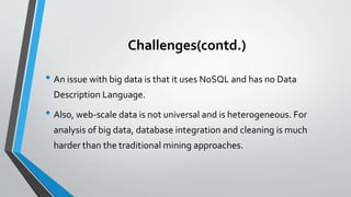 Challenges(contd.)
• An issue with big data is that it uses NoSQL and has no Data
Description Language.
• Also, web-scale data is not universal and is heterogeneous. For
analysis of big data, database integration and cleaning is much
harder than the traditional mining approaches.
 