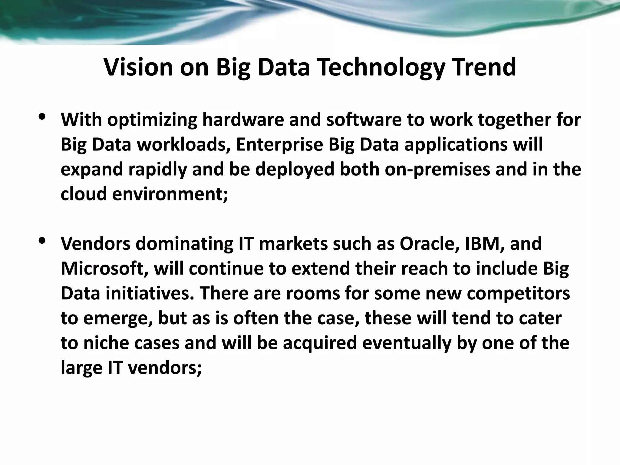 Vision on Big Data Technology Trend
• With optimizing hardware and software to work together for
Big Data workloads, Enterprise Big Data applications will
expand rapidly and be deployed both on-premises and in the
cloud environment;
• Vendors dominating IT markets such as Oracle, IBM, and
Microsoft, will continue to extend their reach to include Big
Data initiatives. There are rooms for some new competitors
to emerge, but as is often the case, these will tend to cater
to niche cases and will be acquired eventually by one of the
large IT vendors;
 