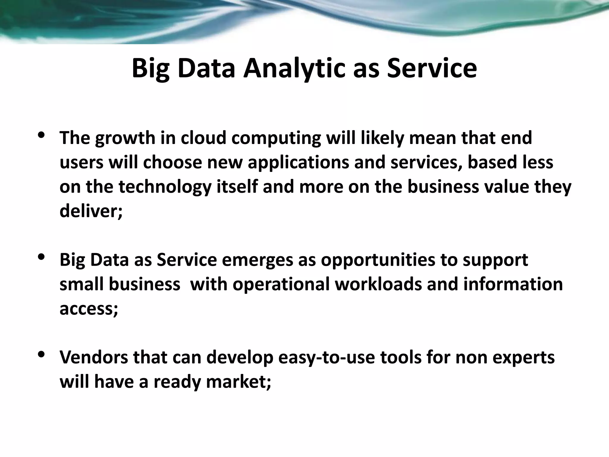 Big Data Analytic as Service
• The growth in cloud computing will likely mean that end
users will choose new applications and services, based less
on the technology itself and more on the business value they
deliver;
• Big Data as Service emerges as opportunities to support
small business with operational workloads and information
access;
• Vendors that can develop easy-to-use tools for non experts
will have a ready market;
 