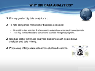  Primary goal of big data analytics is :
 To help companies make better business decisions:
• By enabling data scientists & other users to analyze huge volumes of transaction data.
• That may be left untapped by conventional business intelligence programs.
 Used as part of advanced analytics disciplines such as predictive
analytics and data mining.
 Processing of large data sets across clustered systems.
 