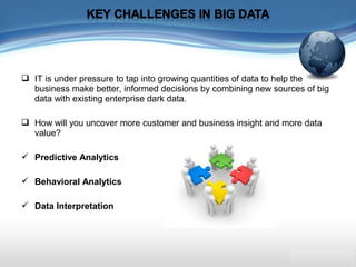  IT is under pressure to tap into growing quantities of data to help the
business make better, informed decisions by combining new sources of big
data with existing enterprise dark data.
 How will you uncover more customer and business insight and more data
value?
 Predictive Analytics
 Behavioral Analytics
 Data Interpretation
 