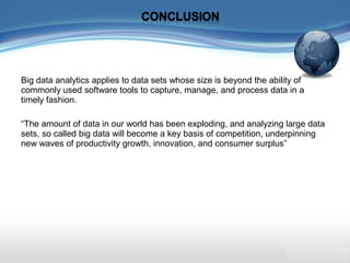 Big data analytics applies to data sets whose size is beyond the ability of
commonly used software tools to capture, manage, and process data in a
timely fashion.
“The amount of data in our world has been exploding, and analyzing large data
sets, so called big data will become a key basis of competition, underpinning
new waves of productivity growth, innovation, and consumer surplus”
 